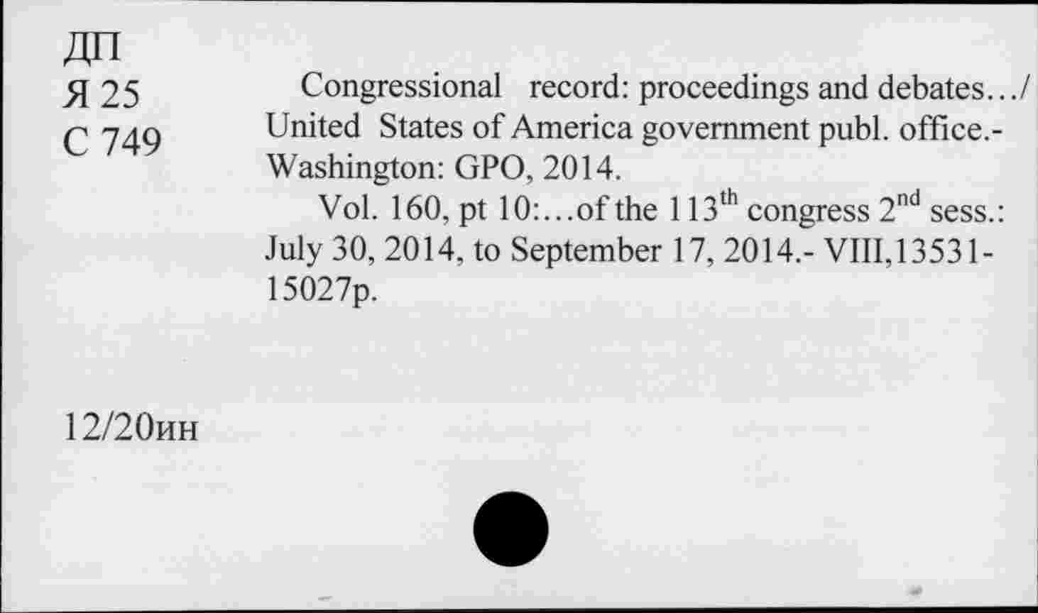 ﻿4H
5125	Congressional record: proceedings and debates.../
C 749 United States of America government publ. office.-Washington: GPO, 2014.
Vol. 160, pt 10:...of the 113th congress 2nd sess.: July 30, 2014, to September 17, 2014,- VIII, 13531-15027p.
12/20hh